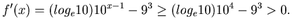 $\displaystyle f^{\prime}(x) = (log_e10)10^{x-1}-9^3 \geq (log_e10)10^{4}-9^3 > 0.$