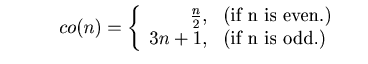 $\displaystyle \ \ \ \ \ \ \ \ \ co(n)= \left\{ \begin{array}{rl} \frac{n}{2} , ...
... is even.})\ \ \ \ \\ 3n + 1, & (\mbox{if n is odd.}) \ \ \ \end{array} \right.$